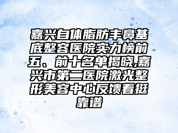 嘉兴自体脂肪丰鼻基底整容医院实力榜前五、前十名单揭晓,嘉兴市第二医院激光整形美容中心反馈看挺靠谱