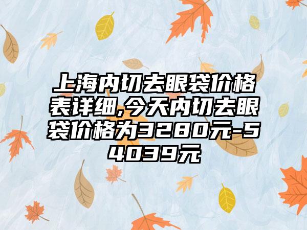 上海内切去眼袋价格表详细,今天内切去眼袋价格为3280元-54039元