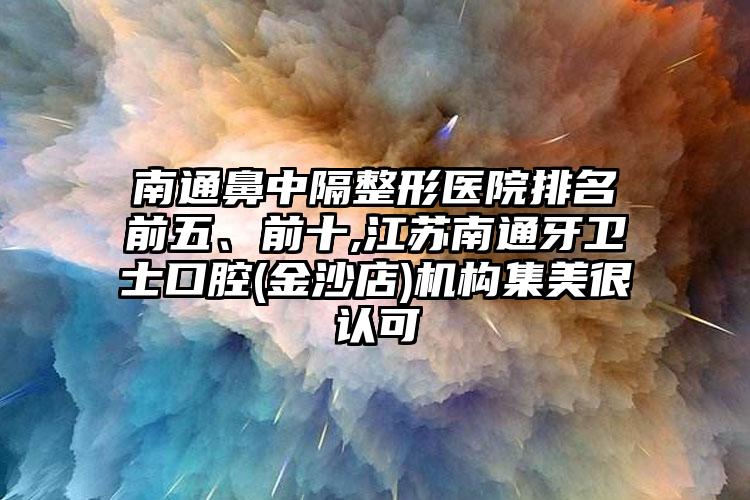 南通鼻中隔整形医院排名前五、前十,江苏南通牙卫士口腔(金沙店)机构集美很认可