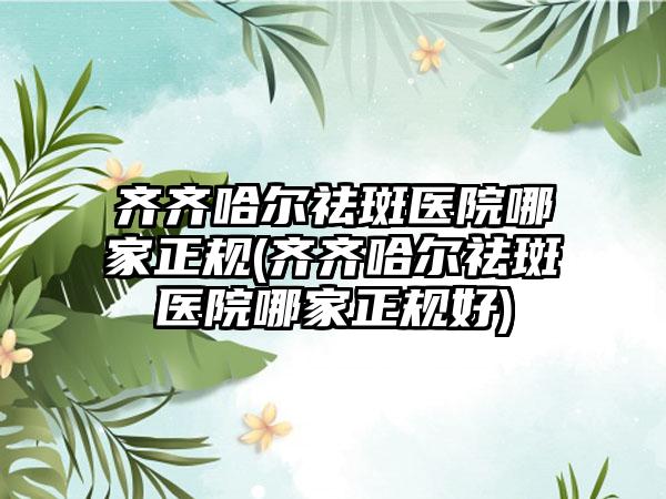 齐齐哈尔祛斑医院哪家正规(齐齐哈尔祛斑医院哪家正规好)