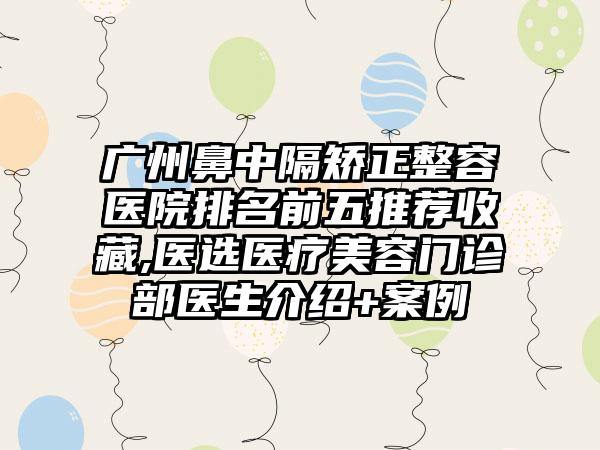 广州鼻中隔矫正整容医院排名前五推荐收藏,医选医疗美容门诊部医生介绍+实例