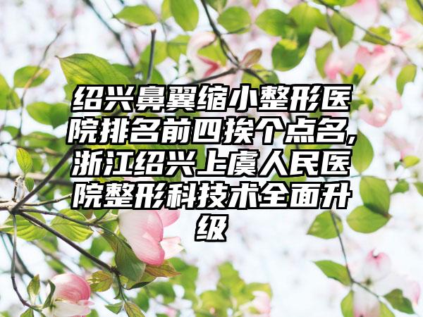 绍兴鼻翼缩小整形医院排名前四挨个点名,浙江绍兴上虞人民医院整形科技术多面升级