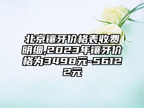 北京镶牙价格表收费明细,2023年镶牙价格为3498元-56122元