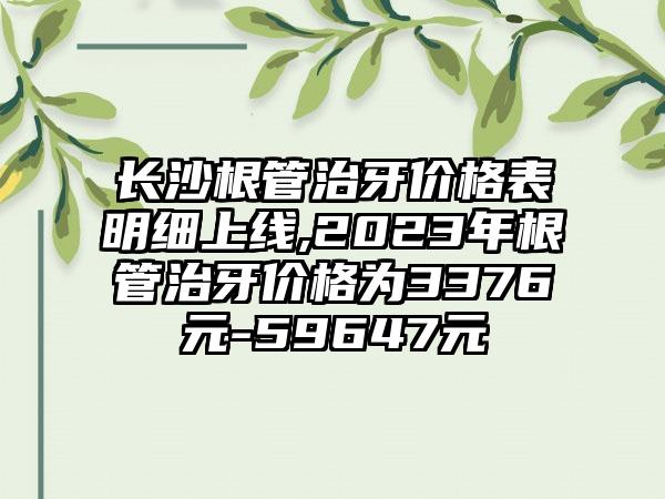 长沙根管治牙价格表明细上线,2023年根管治牙价格为3376元-59647元