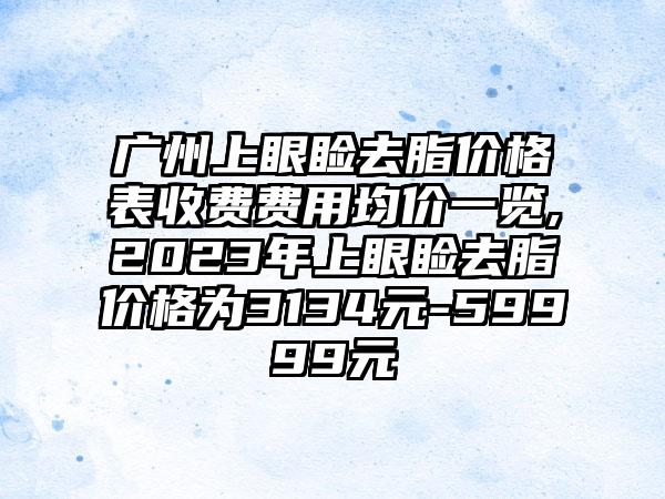 广州上眼睑去脂价格表收费费用均价一览,2023年上眼睑去脂价格为3134元-59999元