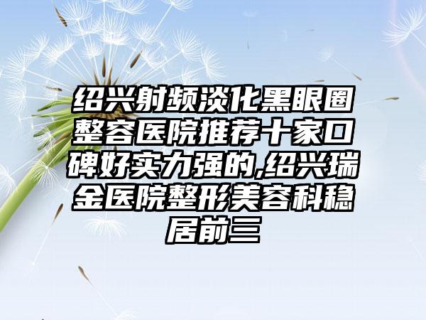 绍兴射频淡化黑眼圈整容医院推荐十家口碑好实力强的,绍兴瑞金医院整形美容科稳居前三