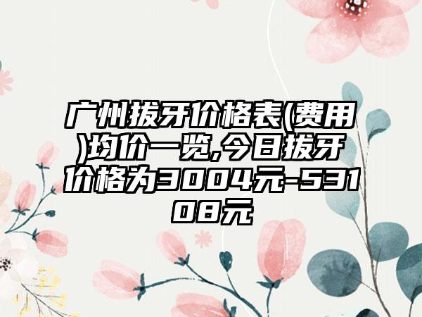 广州拔牙价格表(费用)均价一览,今日拔牙价格为3004元-53108元