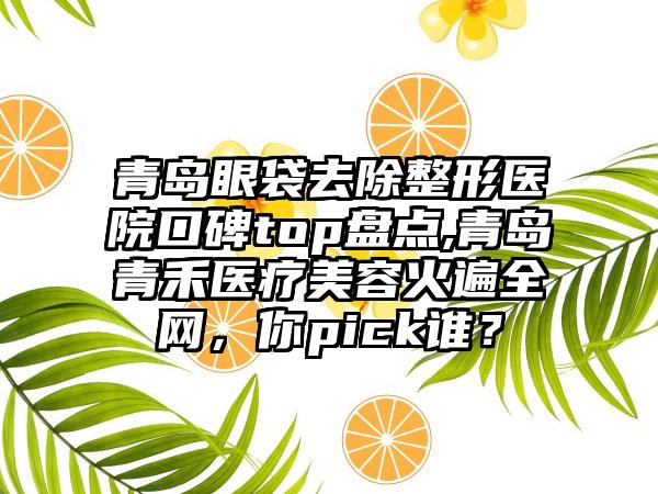 青岛眼袋去除整形医院口碑top盘点,青岛青禾医疗美容火遍全网，你pick谁？