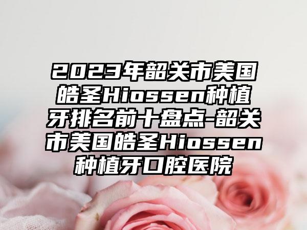 2023年韶关市美国皓圣Hiossen种植牙排名前十盘点-韶关市美国皓圣Hiossen种植牙口腔医院