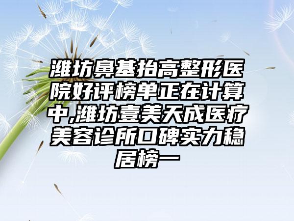 潍坊鼻基抬高整形医院好评榜单正在计算中,潍坊壹美天成医疗美容诊所口碑实力稳居榜一