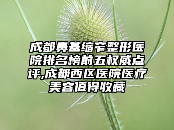 成都鼻基缩窄整形医院排名榜前五权威点评,成都西区医院医疗美容值得收藏