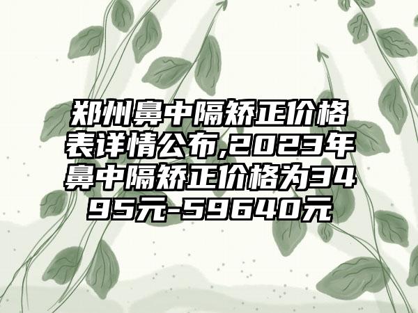 郑州鼻中隔矫正价格表详情公布,2023年鼻中隔矫正价格为3495元-59640元