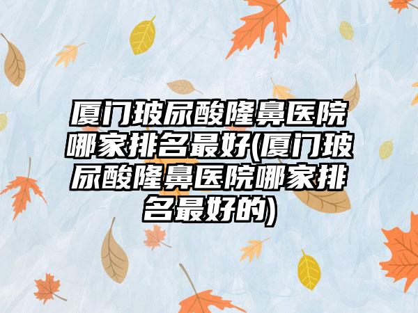 厦门玻尿酸隆鼻医院哪家排名较好(厦门玻尿酸隆鼻医院哪家排名较好的)