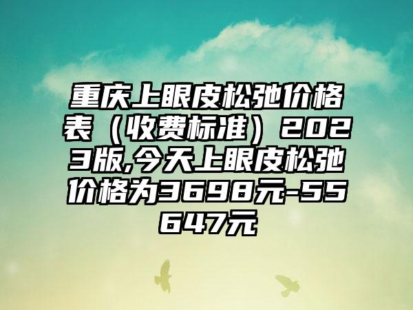 重庆上眼皮松弛价格表（收费标准）2023版,今天上眼皮松弛价格为3698元-55647元