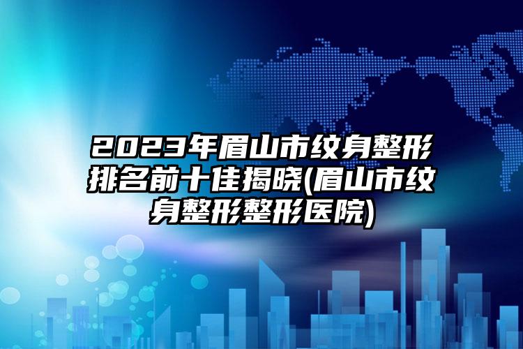 2023年眉山市纹身整形排名前十佳揭晓(眉山市纹身整形整形医院)