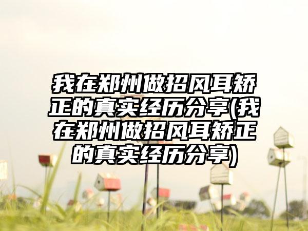 我在郑州做招风耳矫正的真实经历分享(我在郑州做招风耳矫正的真实经历分享)