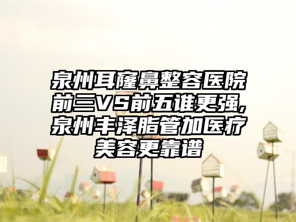 泉州耳窿鼻整容医院前三VS前五谁更强,泉州丰泽脂管加医疗美容更靠谱