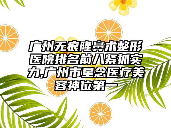 广州无痕隆鼻术整形医院排名前八紧抓实力,广州市星念医疗美容神位第一