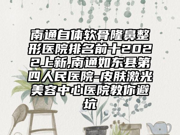 南通自体软骨七元医院排名前十2022上新,南通如东县第四人民医院-皮肤激光美容中心医院教你避坑