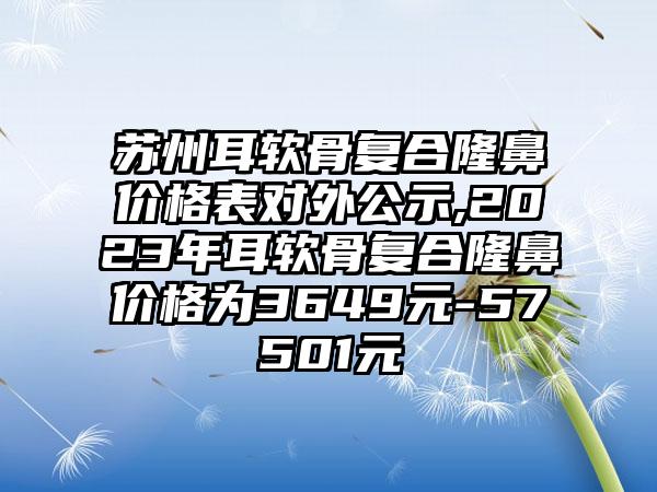 苏州耳软骨复合隆鼻价格表对外公示,2023年耳软骨复合隆鼻价格为3649元-57501元