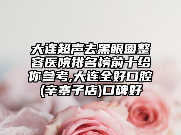 大连超声去黑眼圈整容医院排名榜前十给你参考,大连全好口腔(辛寨子店)口碑好