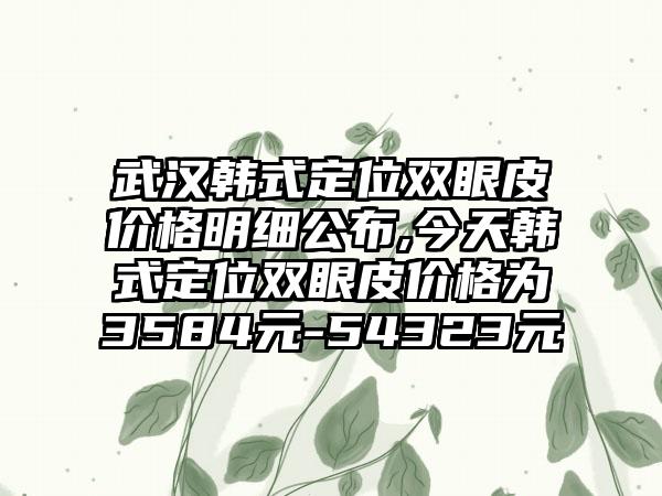 武汉韩式定位双眼皮价格明细公布,今天韩式定位双眼皮价格为3584元-54323元