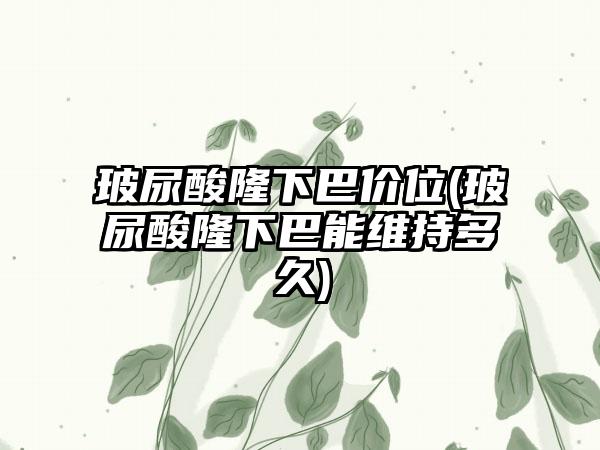 玻尿酸隆下巴价位(玻尿酸隆下巴能维持多久)