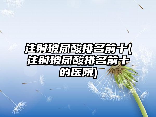 注射玻尿酸排名前十(注射玻尿酸排名前十的医院)