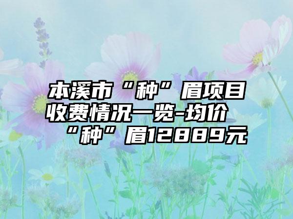 本溪市“种”眉项目收费情况一览-均价“种”眉12889元