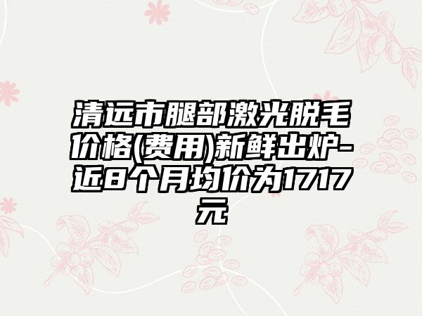 清远市腿部激光脱毛价格(费用)新鲜出炉-近8个月均价为1717元