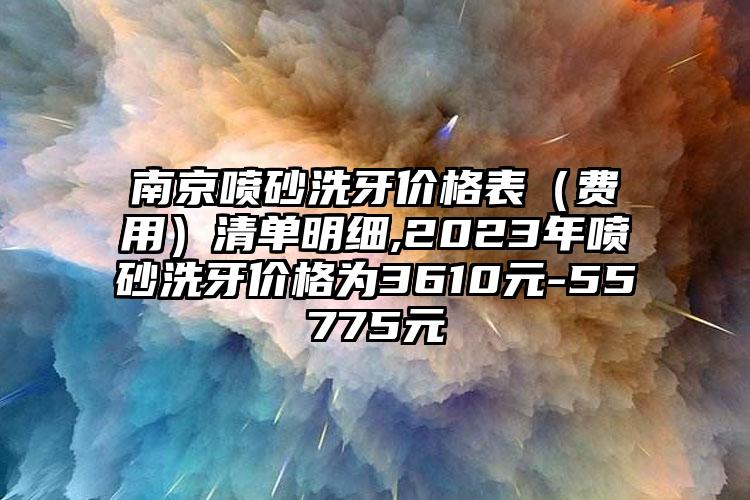 南京喷砂洗牙价格表（费用）清单明细,2023年喷砂洗牙价格为3610元-55775元