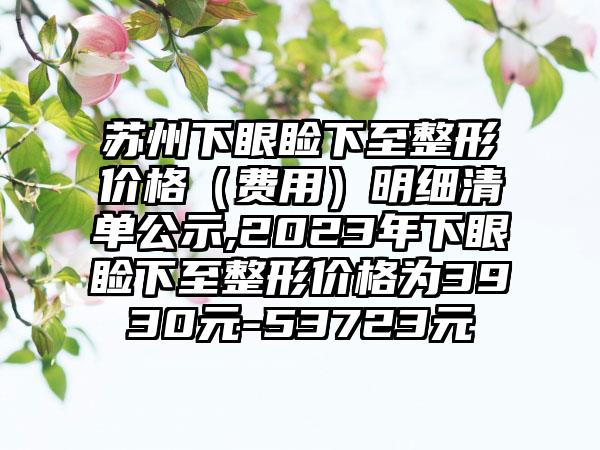 苏州下眼睑下至整形价格（费用）明细清单公示,2023年下眼睑下至整形价格为3930元-53723元