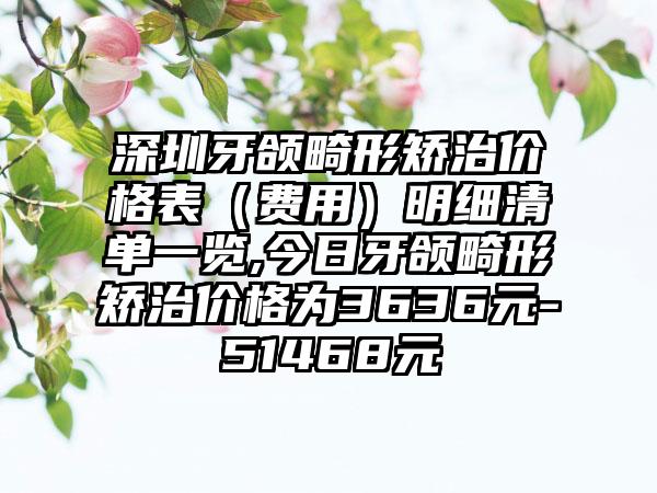 深圳牙颌畸形矫治价格表（费用）明细清单一览,今日牙颌畸形矫治价格为3636元-51468元