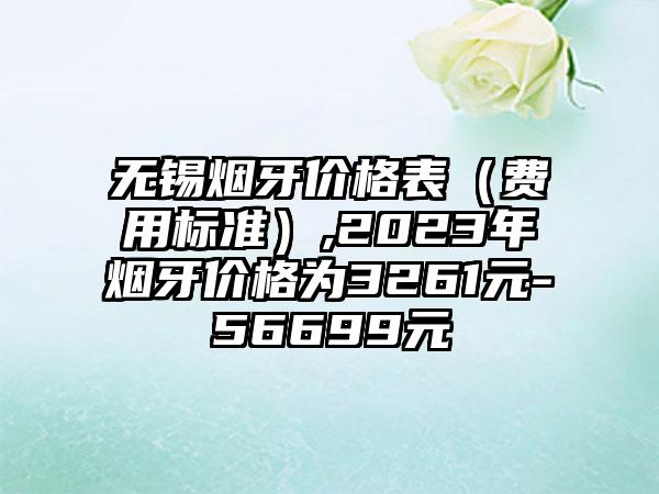 无锡烟牙价格表（费用标准）,2023年烟牙价格为3261元-56699元