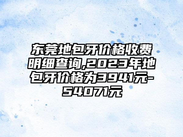 东莞地包牙价格收费明细查询,2023年地包牙价格为3941元-54071元