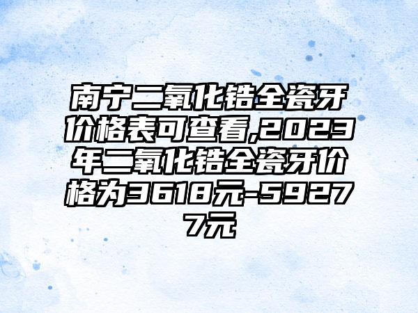 南宁二氧化锆全瓷牙价格表可查看,2023年二氧化锆全瓷牙价格为3618元-59277元