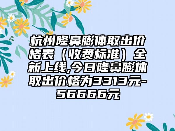 杭州隆鼻膨体取出价格表（收费标准）全新上线,今日隆鼻膨体取出价格为3313元-56666元