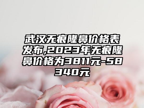 武汉无痕隆鼻价格表发布,2023年无痕隆鼻价格为3811元-58340元