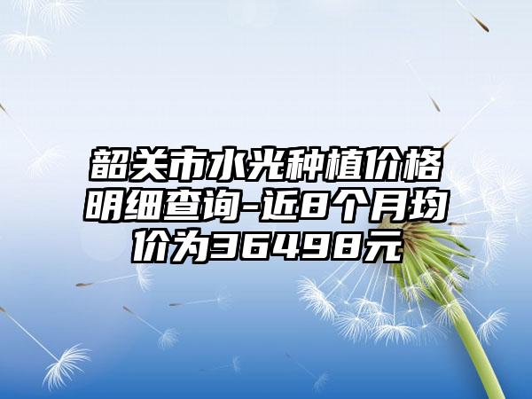 韶关市水光种植价格明细查询-近8个月均价为36498元