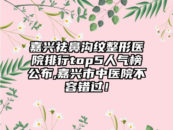 嘉兴祛鼻沟纹整形医院排行top5人气榜公布,嘉兴市中医院不容错过！