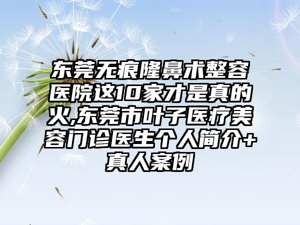 东莞无痕隆鼻术整容医院这10家才是真的火,东莞市叶子医疗美容门诊医生个人简介+真人实例