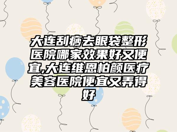 大连刮痧去眼袋整形医院哪家成果好又便宜,大连维恩柏颜医疗美容医院便宜又弄得好