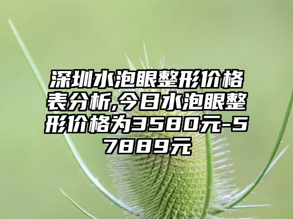 深圳水泡眼整形价格表分析,今日水泡眼整形价格为3580元-57889元