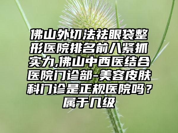 佛山外切法祛眼袋整形医院排名前八紧抓实力,佛山中西医结合医院门诊部-美容皮肤科门诊是正规医院吗？属于几级