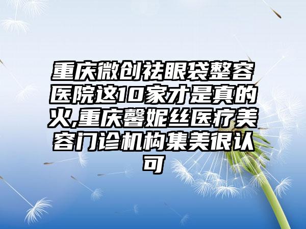 重庆微创祛眼袋整容医院这10家才是真的火,重庆馨妮丝医疗美容门诊机构集美很认可