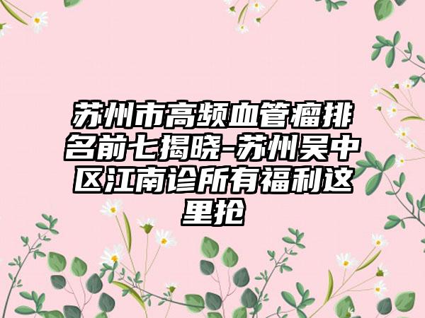 苏州市高频血管瘤排名前七揭晓-苏州吴中区江南诊所有福利这里抢