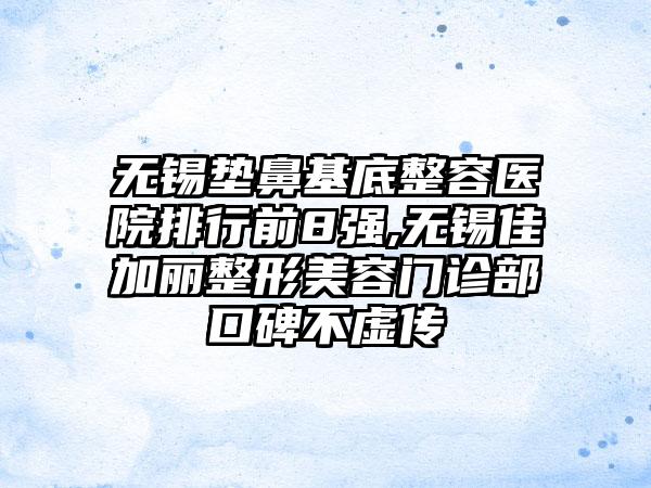 无锡垫鼻基底整容医院排行前8强,无锡佳加丽整形美容门诊部口碑不虚传