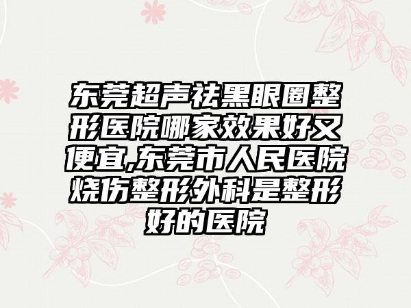 东莞超声祛黑眼圈整形医院哪家成果好又便宜,东莞市人民医院烧伤整形外科是整形好的医院