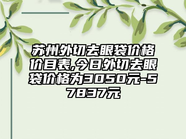 苏州外切去眼袋价格价目表,今日外切去眼袋价格为3050元-57837元