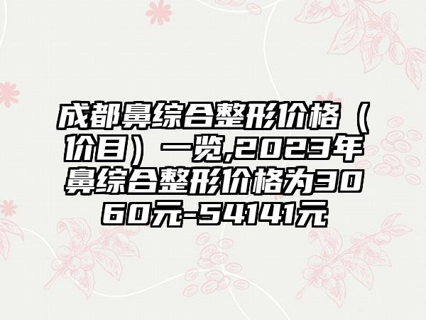 成都鼻综合整形价格（价目）一览,2023年鼻综合整形价格为3060元-54141元